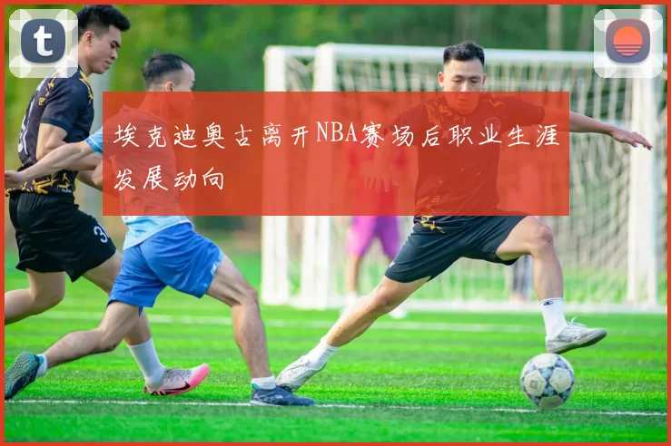 埃克迪奥古离开NBA赛场后职业生涯发展动向